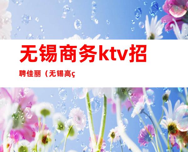 无锡商务ktv招聘佳丽（无锡高端商务ktv招聘美女）