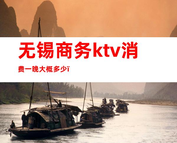 无锡商务ktv消费一晚大概多少(无锡ktv消费高不高)
