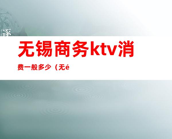 无锡商务ktv消费一般多少（无锡豪华KTV）