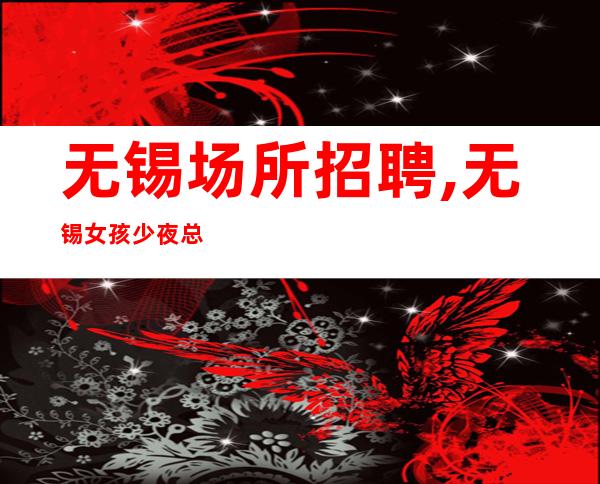 无锡场所招聘,无锡女孩少夜总会大量年底冲刺只有旺季