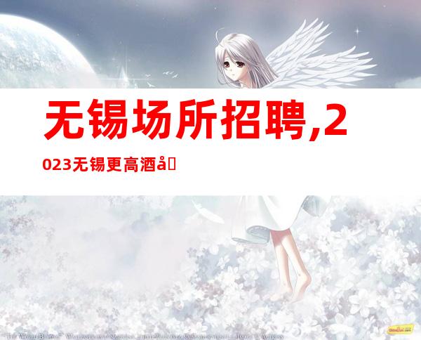 无锡场所招聘,2023无锡更高酒吧招聘精诚所至