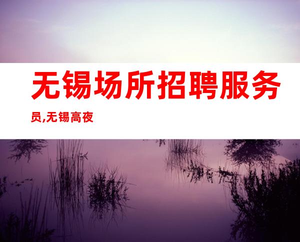 无锡场所招聘服务员,无锡高夜工作好的年底冲刺没有垃圾费用