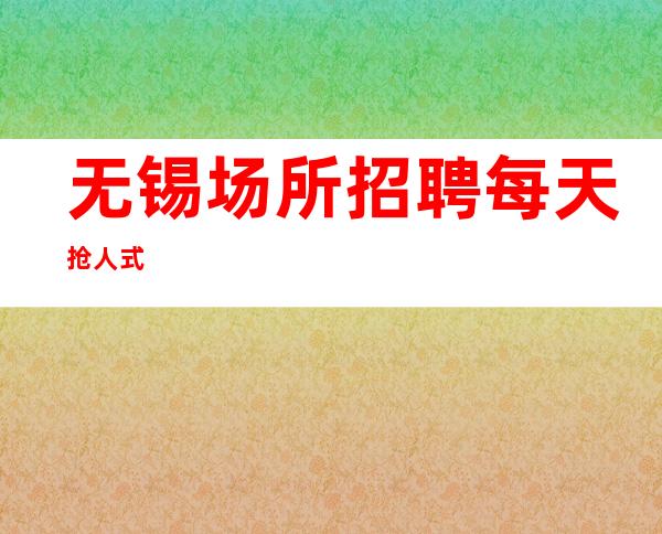 无锡场所招聘 每天抢人式
