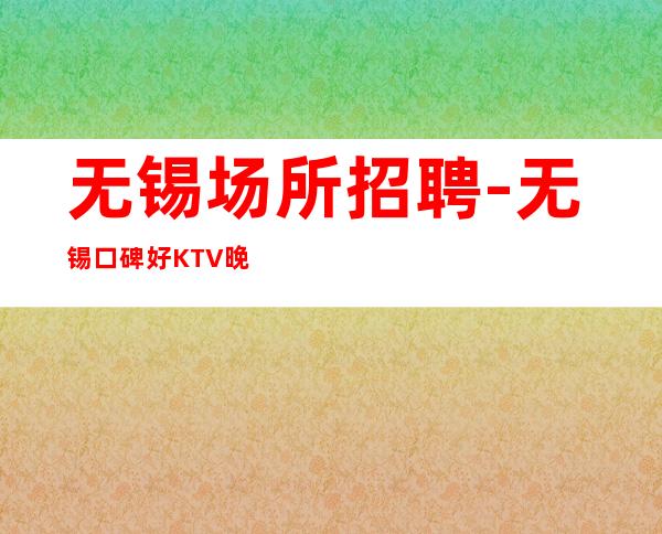 无锡场所招聘-无锡口碑好KTV晚上兼职脑子灵光秒房上班