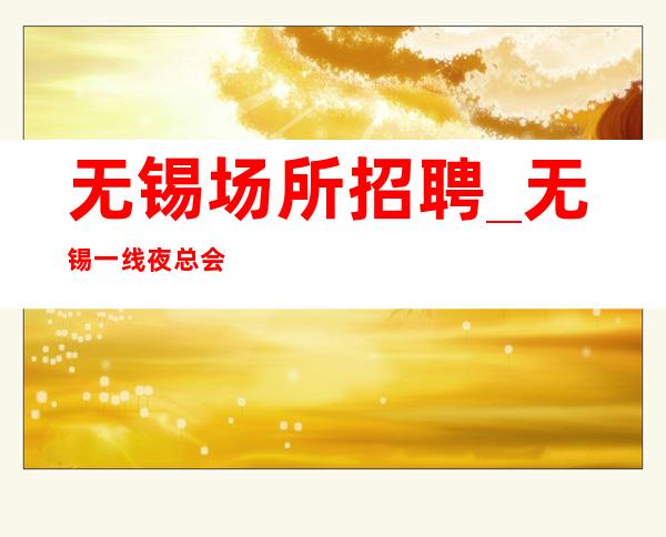 无锡场所招聘_无锡一线夜总会竞争小日赚千金客人多财