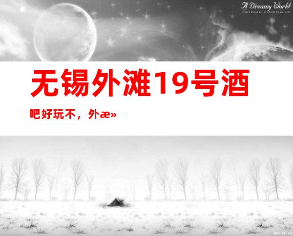 无锡外滩19号酒吧好玩不，外滩19号酒吧公主多少。