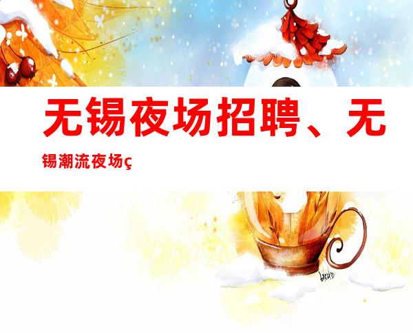 无锡夜场招聘、无锡潮流夜场生意火爆人生旺天天有班上没压力