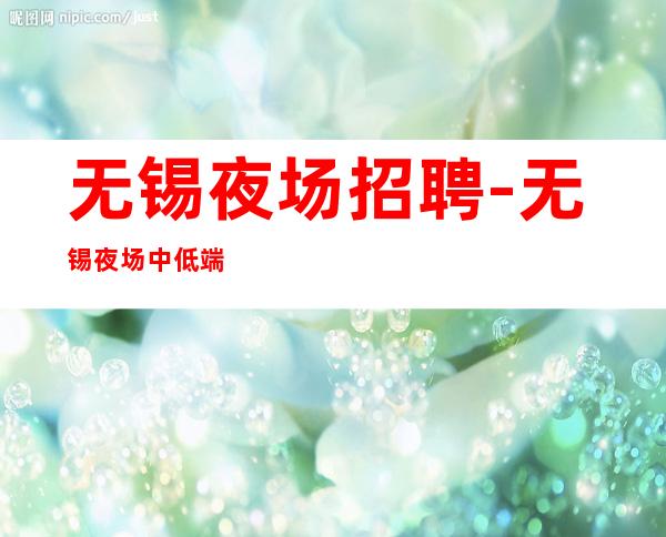 无锡夜场招聘-无锡夜场中低端交通便利年底赚时刻