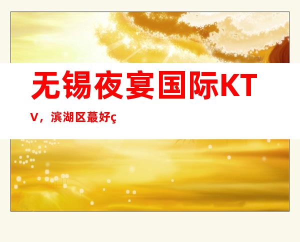 无锡夜宴国际KTV,滨湖区蕞好玩的高档商务KTV。
