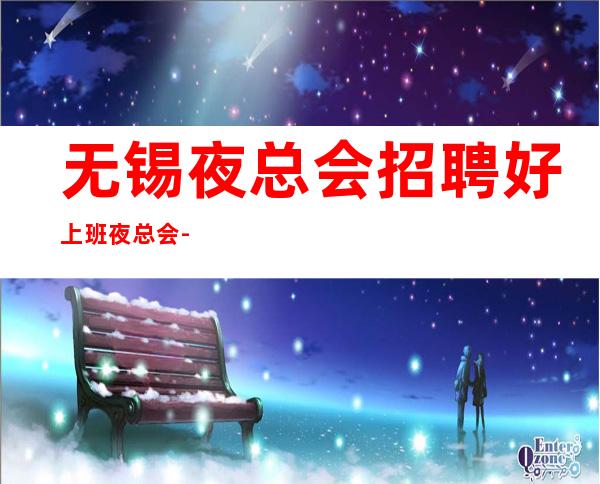 无锡夜总会招聘好上班夜总会-翻房率超高