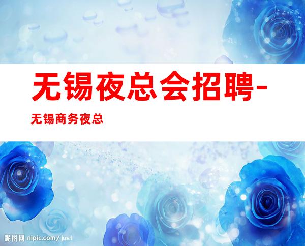 无锡夜总会招聘-无锡商务夜总会没任务车接自由没人嫌多