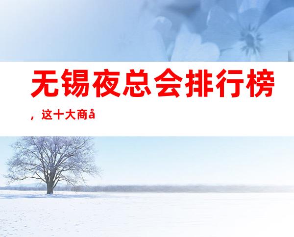 无锡夜总会排行榜,这十大商务KTV看你去玩过几家?