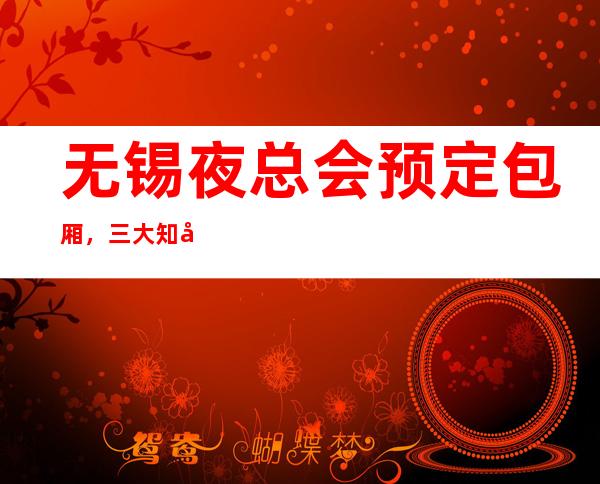 无锡夜总会预定包厢,三大知名夜总会介绍 – 无锡锡山商务KTV_重复