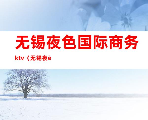 无锡夜色国际商务ktv(无锡夜色国际ktv价格)