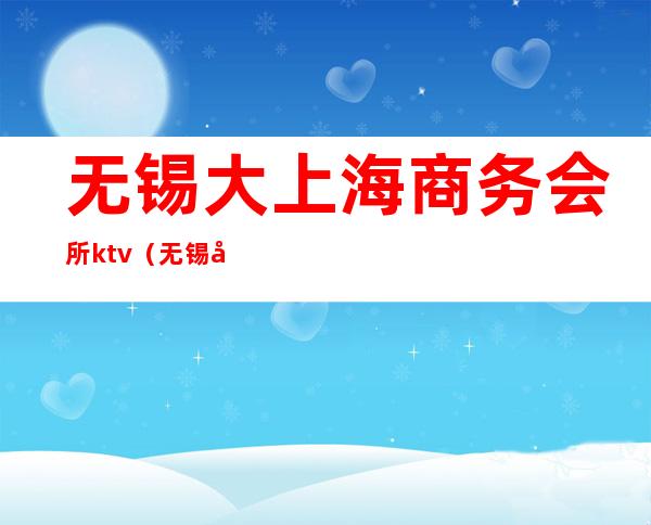 无锡大上海商务会所ktv(无锡市私人会所)