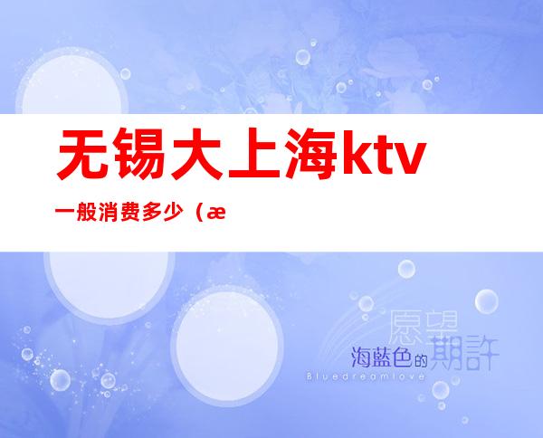 无锡大上海ktv一般消费多少(无锡大上海ktv娱乐会所)