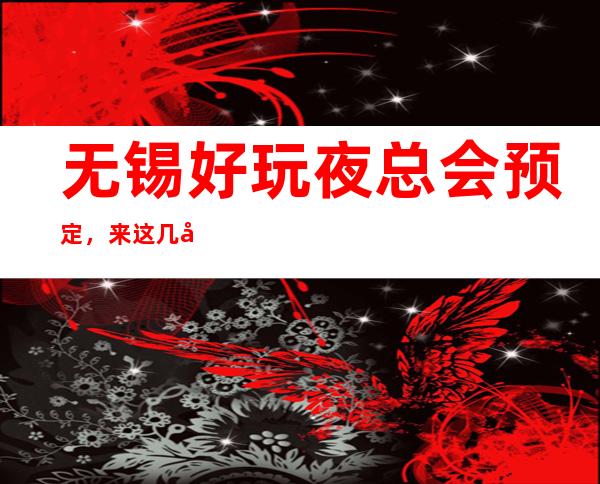 无锡好玩夜总会预定，来这几家酣畅玩耍分享朋友间的快乐