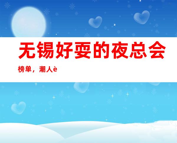无锡好耍的夜总会榜单,潮人轰趴聚会场一篇文章全搞定