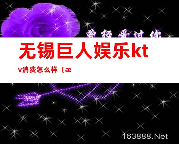 无锡巨人娱乐ktv消费怎么样(无锡巨人娱乐正规嘛)