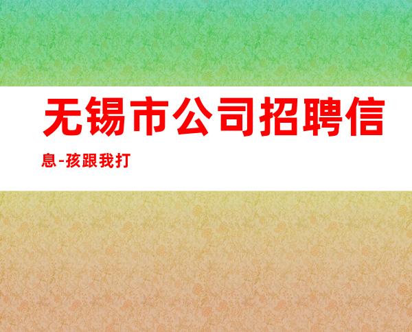 无锡市公司招聘信息-孩跟我打拼很容易就成功