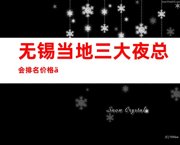 无锡当地三大夜总会排名价格一览表 无锡的夜总会排名