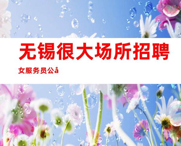 无锡很大场所招聘女服务员公司[做你该做的事情]素场