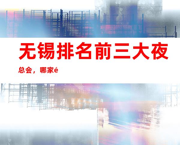 无锡排名前三大夜总会,哪家高端豪华 – 无锡宜兴商务KTV