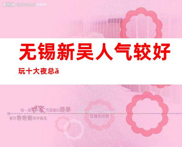 无锡新吴人气较好玩十大夜总会ktv会所预定消费价格一览表