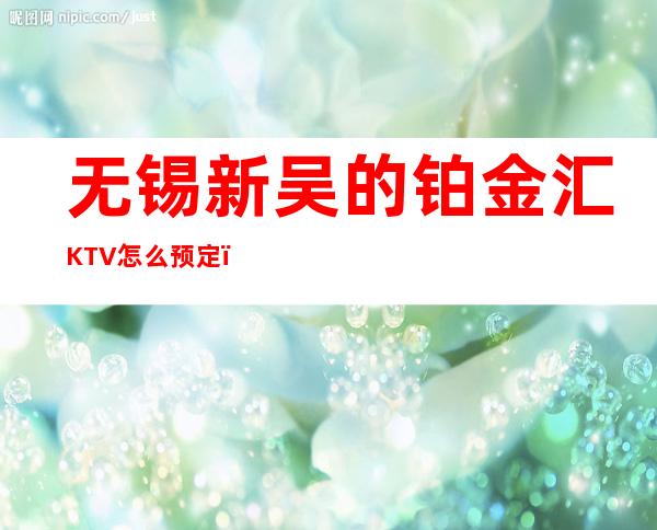 无锡新吴的铂金汇KTV怎么预定，包厢消费贵吗？