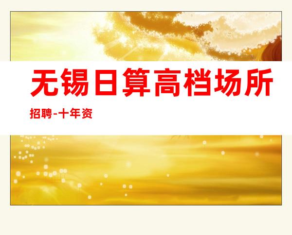 无锡日算高档场所招聘-十年资深夜总会经理做你的领路人