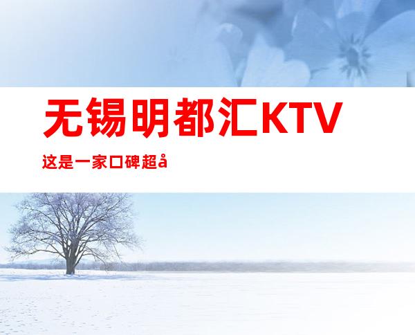 无锡明都汇KTV这是一家口碑超好的夜总会