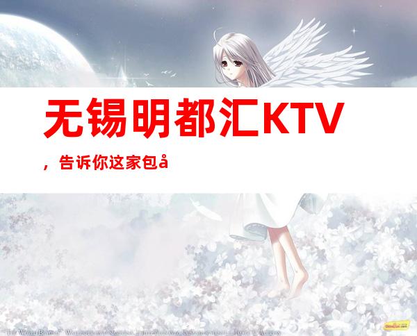 无锡明都汇KTV,告诉你这家包厢消费真实情况