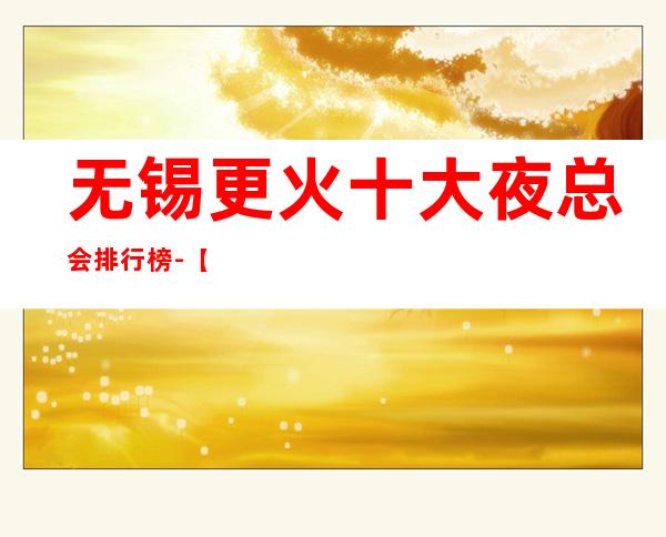 无锡更火十大夜总会排行榜-【无锡哪家KTV好玩】