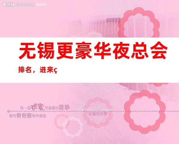 无锡更豪华夜总会排名，进来精选优质前十名有没有你的菜