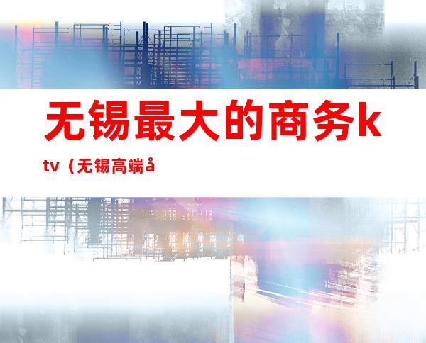 无锡最大的商务ktv(无锡高端商务)