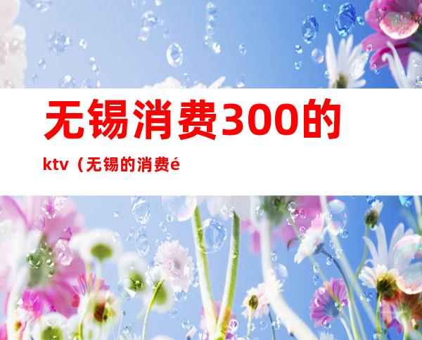 无锡消费300的ktv（无锡的消费高不高）