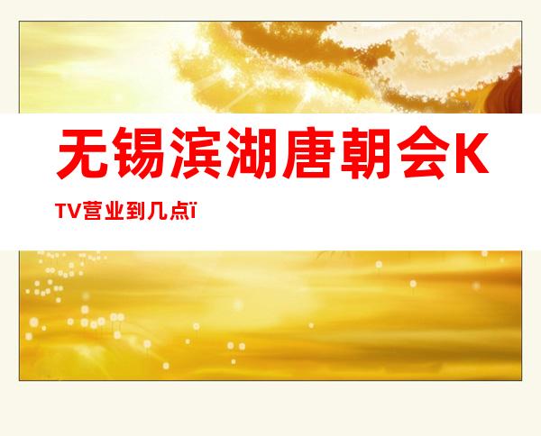 无锡滨湖唐朝会KTV营业到几点，唐朝会KTV乱不乱的？