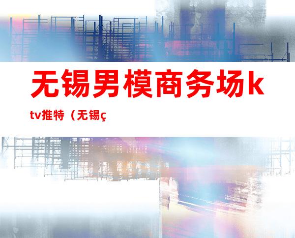 无锡男模商务场ktv推特(无锡男模ktv在哪)