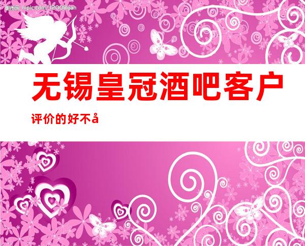 无锡皇冠酒吧客户评价的好不好,无锡酒吧什么水平