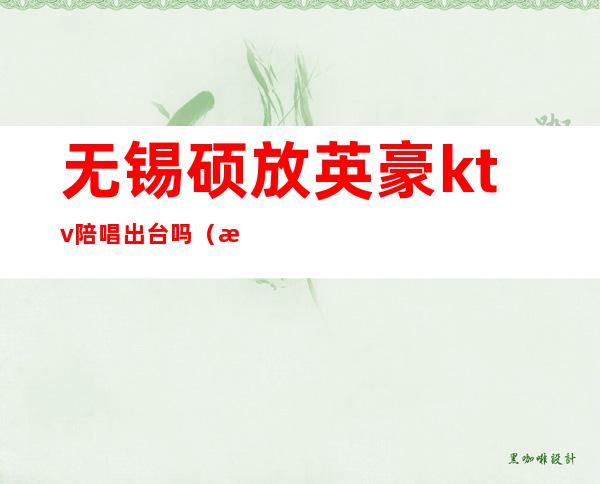 无锡硕放英豪ktv陪唱出台吗?(无锡硕放ktv有真空吗)