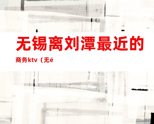 无锡离刘潭最近的商务ktv(无锡刘潭站在哪个区)