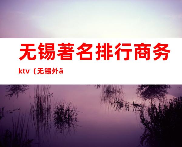 无锡著名排行商务ktv(无锡外企排名前十名)