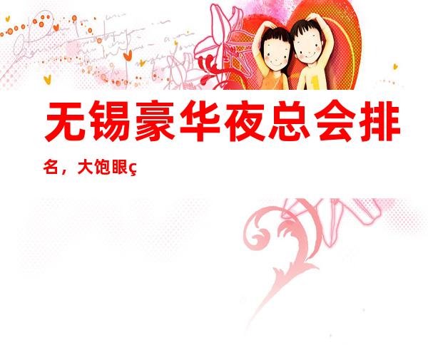 无锡豪华夜总会排名，大饱眼福的几家好玩夜总会去处