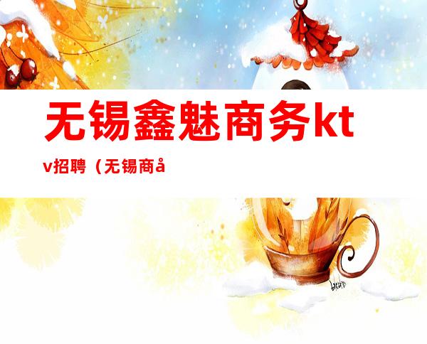 无锡鑫魅商务ktv招聘(无锡商务KTV招聘)