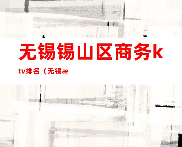 无锡锡山区商务ktv排名(无锡有哪些高档的商务ktv)
