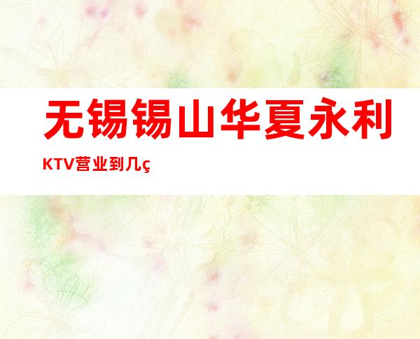 无锡锡山华夏永利KTV营业到几点，华夏永利KTV乱不乱的？