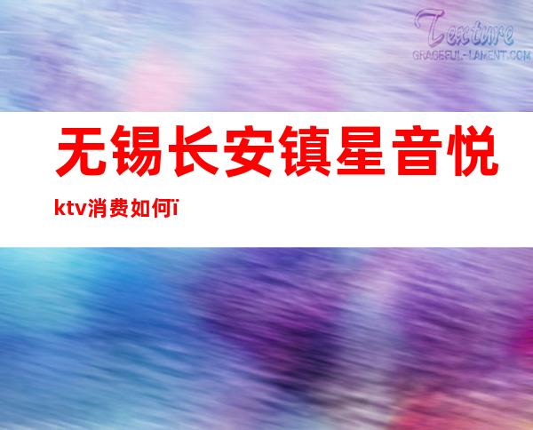 无锡长安镇星音悦ktv消费如何(无锡星音悦ktv收费标准)