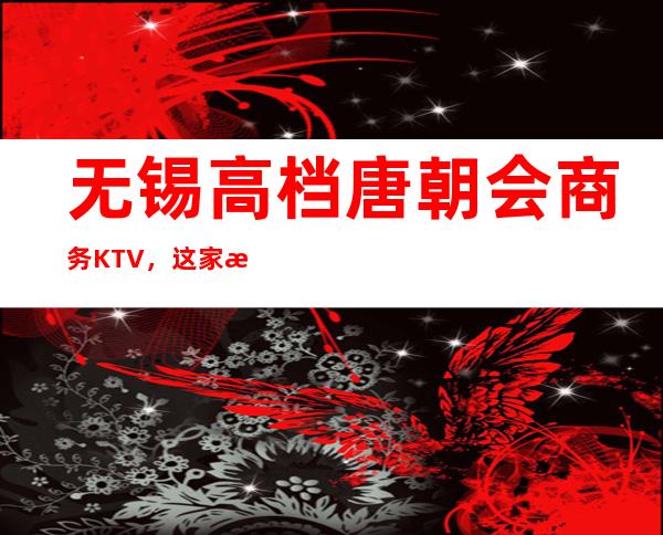 无锡高档唐朝会商务KTV，这家来过的人都说非常好