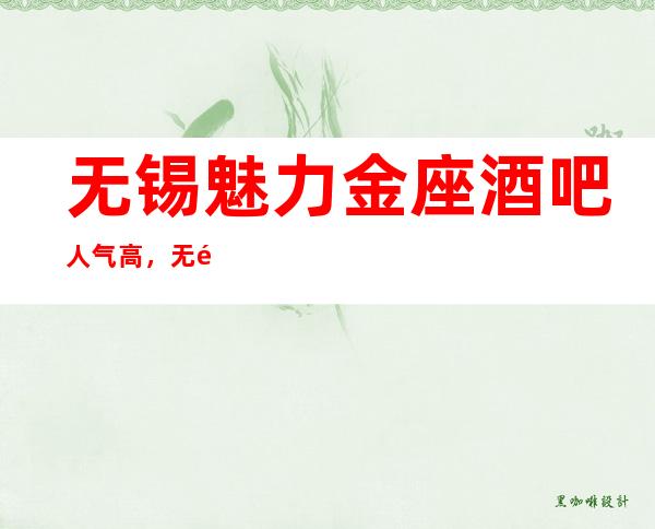 无锡魅力金座酒吧人气高,无锡娱乐会所商务应酬提前联系安排好