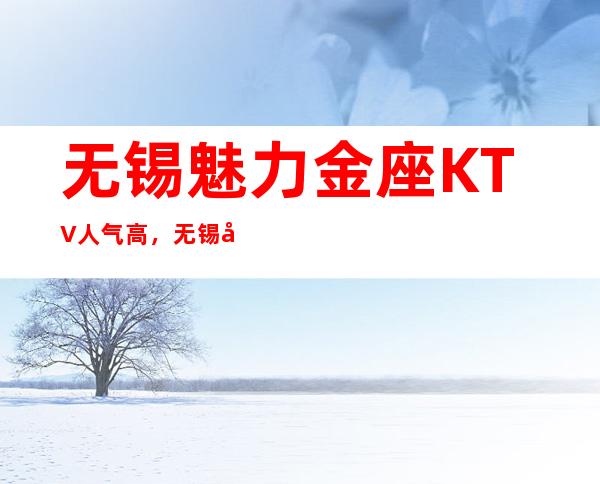 无锡魅力金座KTV人气高,无锡娱乐会所商务应酬提前联系安排好